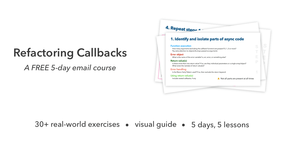 Refactoring Callbacks, a FREE 5-day email course. 30+ real-world exercises, a visual guide and 5 days, 5 lessons.