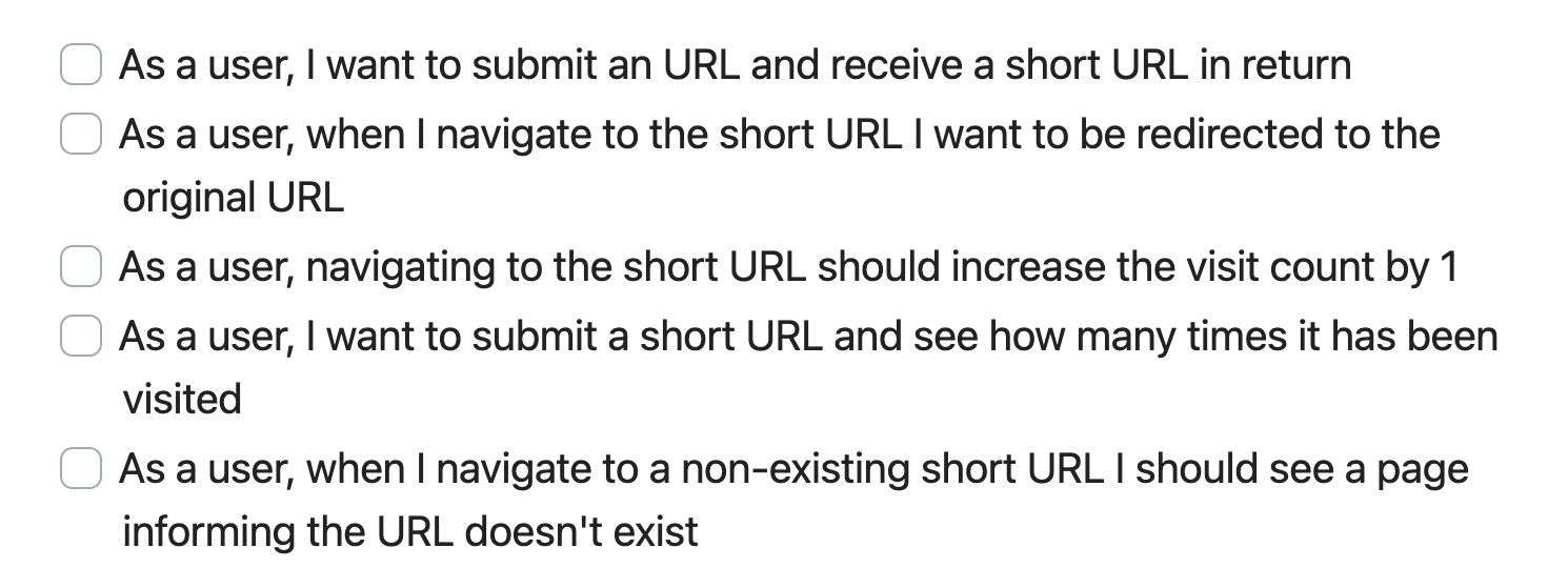 User Stories for URL Shortener project: 1. As a user, I want to submit an URL and receive a short URL in return, 2. As a user, when I navigate to the short URL I want to be redirected to the original URL, 3. As a user, navigating to the short URL should increase the visit count by 1, 4. As a user, I want to submit a short URL and see how many times it has been visited, 5. As a user, when I navigate to a non-existing short URL I should see a page informing the URL doesn't exist.