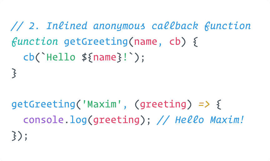 Initialising a getGreeting function that takes two arguments: a name and a callback. getGreeting calls the callback function with "Hello" prepended to the name. Calling getGreeting with name="Maxim" and an inlined anonymous callback function which prints the argument to the console results in "Hello Maxim" as output